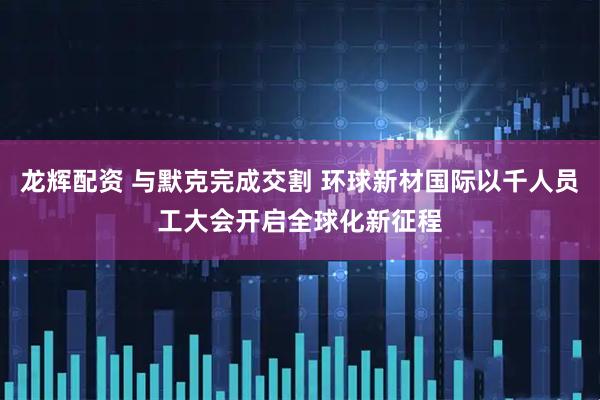 龙辉配资 与默克完成交割 环球新材国际以千人员工大会开启全球化新征程