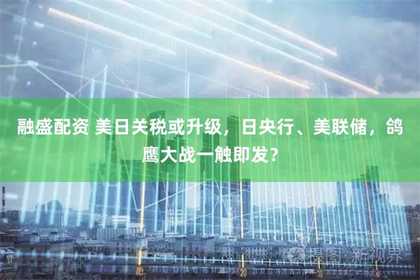 融盛配资 美日关税或升级，日央行、美联储，鸽鹰大战一触即发？