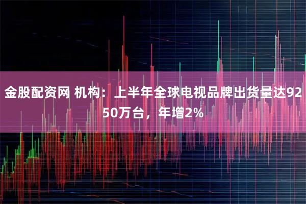 金股配资网 机构：上半年全球电视品牌出货量达9250万台，年增2%