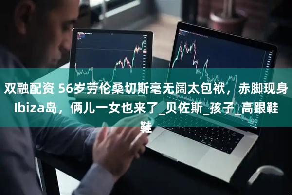 双融配资 56岁劳伦桑切斯毫无阔太包袱，赤脚现身Ibiza岛，俩儿一女也来了_贝佐斯_孩子_高跟鞋