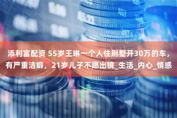 添利富配资 55岁王琳一个人住别墅开30万的车，有严重洁癖，21岁儿子不愿出镜_生活_内心_情感