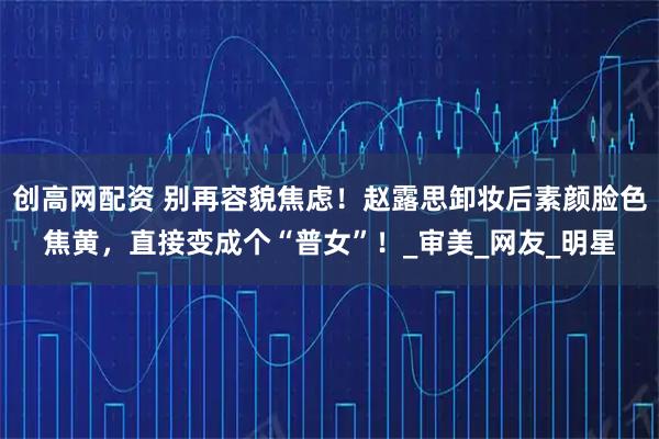 创高网配资 别再容貌焦虑！赵露思卸妆后素颜脸色焦黄，直接变成个“普女”！_审美_网友_明星
