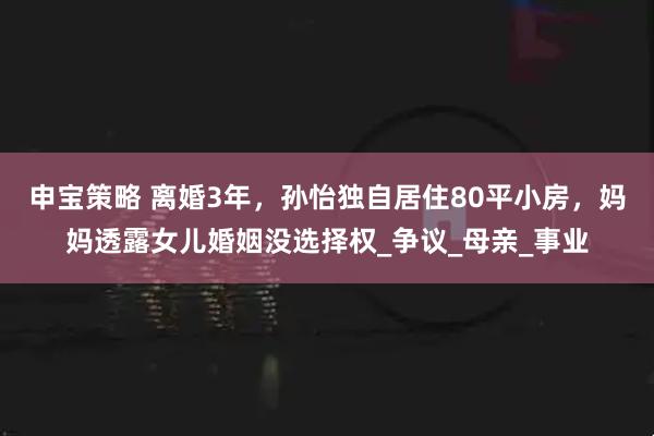 申宝策略 离婚3年，孙怡独自居住80平小房，妈妈透露女儿婚姻没选择权_争议_母亲_事业