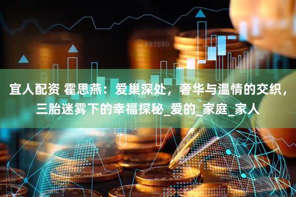宜人配资 霍思燕：爱巢深处，奢华与温情的交织，三胎迷雾下的幸福探秘_爱的_家庭_家人