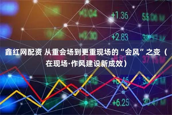 鑫红网配资 从重会场到更重现场的“会风”之变（在现场·作风建设新成效）