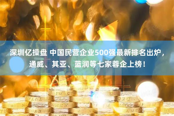 深圳亿操盘 中国民营企业500强最新排名出炉，通威、其亚、蓝润等七家蓉企上榜！