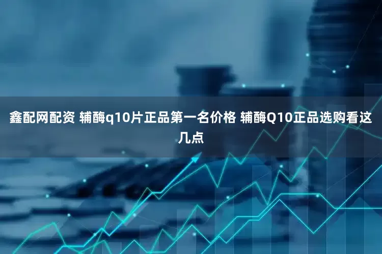 鑫配网配资 辅酶q10片正品第一名价格 辅酶Q10正品选购看这几点