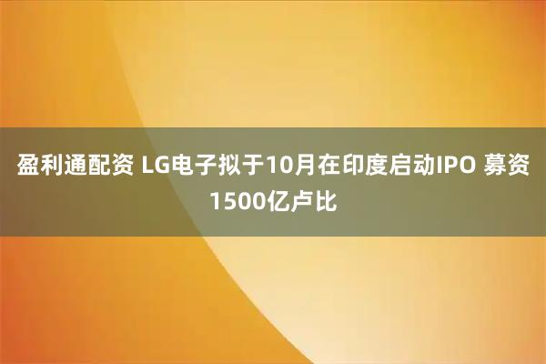 盈利通配资 LG电子拟于10月在印度启动IPO 募资1500亿卢比