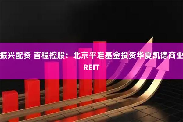 振兴配资 首程控股：北京平准基金投资华夏凯德商业REIT