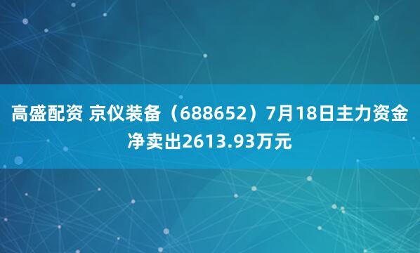 高盛配资 京仪装备（688652）7月18日主力资金净卖出2613.93万元