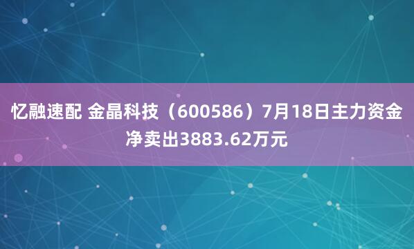 忆融速配 金晶科技（600586）7月18日主力资金净卖出3883.62万元