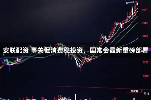 安联配资 事关促消费稳投资，国常会最新重磅部署